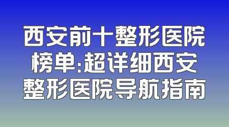 西安前十整形医院榜单：超详细西安整形医院导航指南