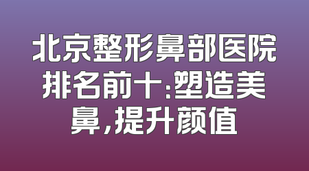 北京整形鼻部医院排名前十：塑造美鼻，提升颜值