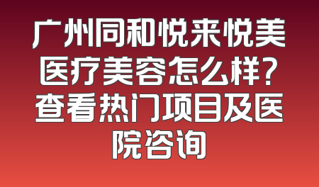 广州同和悦来悦美医疗美容怎么样？查看热门项目及医院咨询