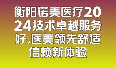 衡阳诺美医疗2024技术卓越服务好，医美领先舒适信赖新体验