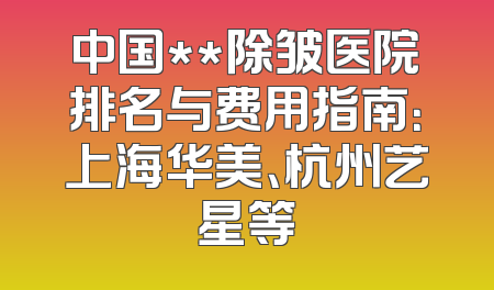 中国**除皱医院排名与费用指南：上海华美、杭州艺星等