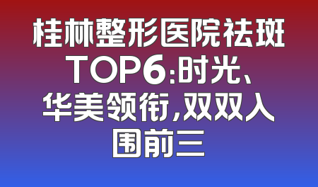 桂林整形医院祛斑TOP6：时光、华美领衔，双双入围前三