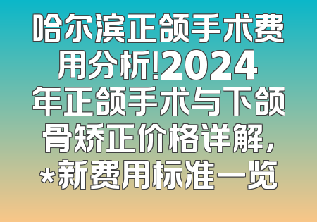 哈尔滨正颌手术费用分析！2024年正颌手术与下颌骨矫正价格详解，*新费用标准一览