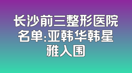 长沙前三整形医院名单：亚韩华韩星雅入围