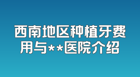 西南地区种植牙费用与**医院介绍