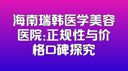海南瑞韩医学美容医院：正规性与价格口碑探究