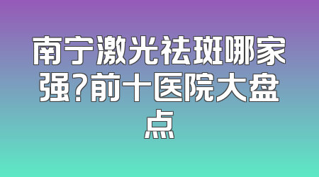 南宁激光祛斑哪家强？前十医院大盘点