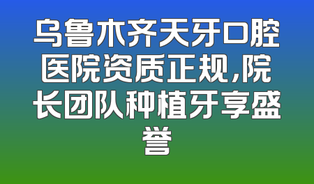 乌鲁木齐天牙口腔医院资质正规，院长团队种植牙享盛誉