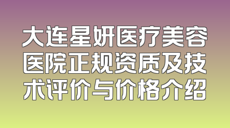 大连星妍医疗美容医院正规资质及技术评价与价格介绍