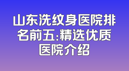 山东洗纹身医院排名前五：精选优质医院介绍
