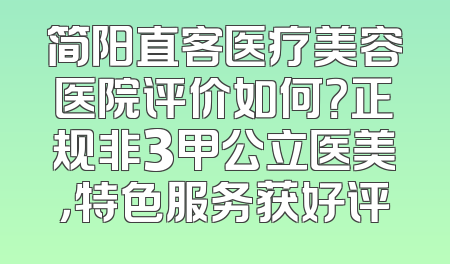 简阳直客医疗美容医院评价如何？正规非3甲公立医美，特色服务获好评