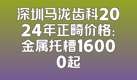 深圳马泷齿科2024年正畸价格：金属托槽16000起