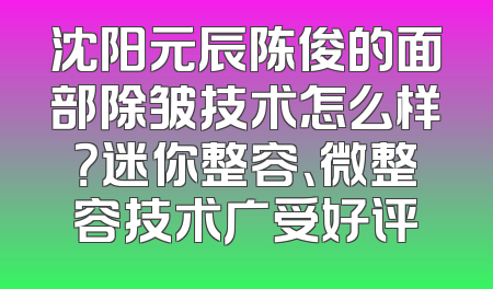 沈阳元辰陈俊的面部除皱技术怎么样？迷你整容、微整容技术广受好评