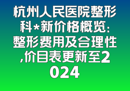 杭州人民医院整形科*新价格概览：整形费用及合理性，价目表更新至2024