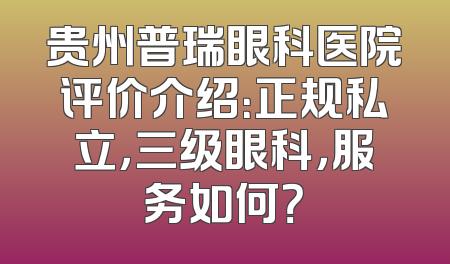 贵州普瑞眼科医院评价介绍：正规私立，三级眼科，服务如何？