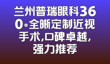 兰州普瑞眼科360°全晰定制近视手术,口碑卓越,强力推荐