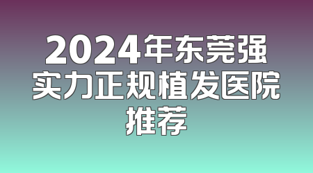 2024年东莞强实力正规植发医院推荐