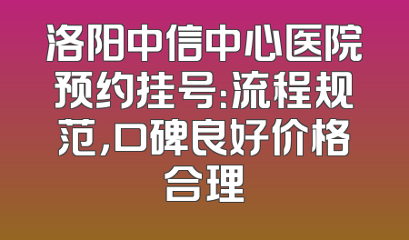 洛阳中信中心医院预约挂号：流程规范，口碑良好价格合理