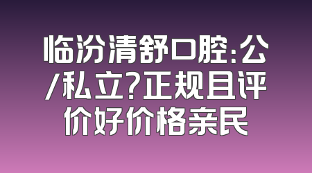 临汾清舒口腔：公/私立？正规且评价好价格亲民