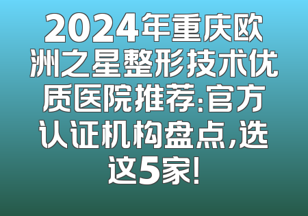 2024年重庆欧洲之星整形技术优质医院推荐：官方认证机构盘点，选这5家！