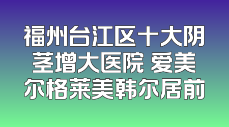 福州台江区十大阴茎增大医院 爱美尔格莱美韩尔居前