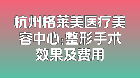 杭州格莱美医疗美容中心：整形手术效果及费用