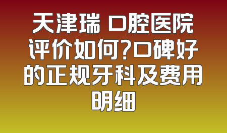 天津瑞璟口腔医院评价如何？口碑好的正规牙科及费用明细