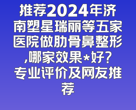 推荐2024年济南塑星瑞丽等五家医院做肋骨鼻整形，哪家效果*好？专业评价及网友推荐