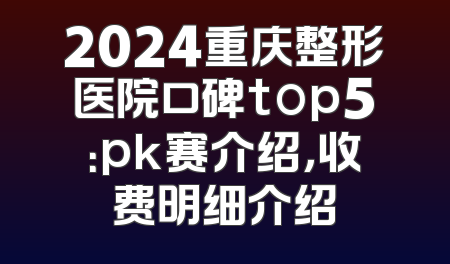 2024重庆整形医院口碑top5：pk赛介绍，收费明细介绍