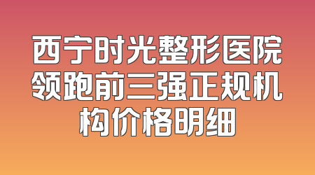 西宁时光整形医院领跑前三强正规机构价格明细