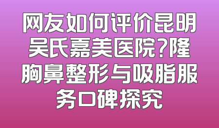 网友如何评价昆明吴氏嘉美医院？隆胸鼻整形与吸脂服务口碑探究