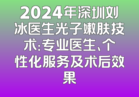 2024年深圳刘冰医生光子嫩肤技术：专业医生、个性化服务及术后效果