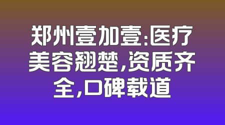 郑州壹加壹：医疗美容翘楚，资质齐全，口碑载道