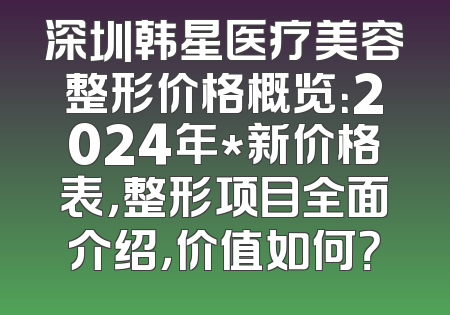 深圳韩星医疗美容整形价格概览：2024年*新价格表，整形项目全面介绍，价值如何？
