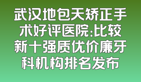 武汉地包天矫正手术好评医院：比较新十强质优价廉牙科机构排名发布