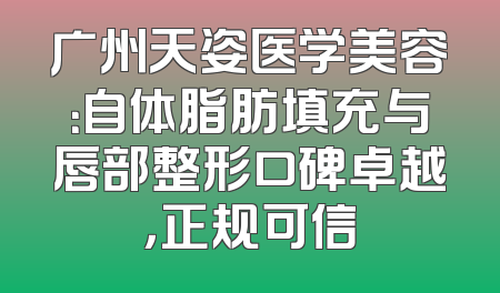 广州天姿医学美容：自体脂肪填充与唇部整形口碑卓越，正规可信