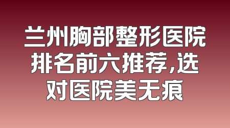 兰州胸部整形医院排名前六推荐，选对医院美无痕