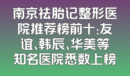 南京祛胎记整形医院推荐榜前十：友谊、韩辰、华美等知名医院悉数上榜