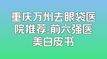 重庆万州去眼袋医院推荐：前六强医美白皮书