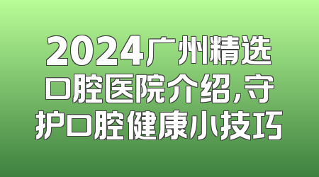 2024广州精选口腔医院介绍，守护口腔健康小技巧