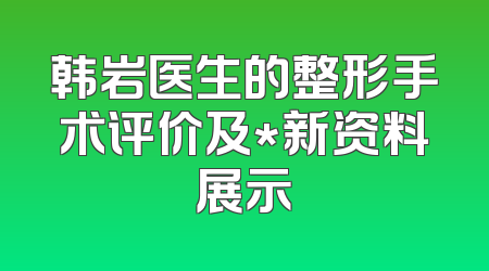 韩岩医生的整形手术评价及*新资料展示