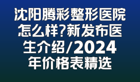 沈阳腾彩整形医院怎么样？新发布医生介绍/2024年价格表精选