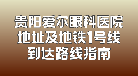 贵阳爱尔眼科医院地址及地铁1号线到达路线指南
