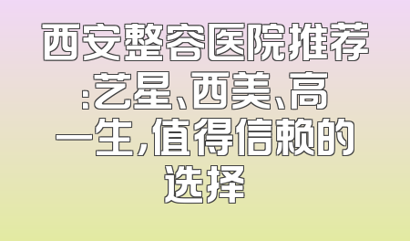 西安整容医院推荐：艺星、西美、高一生，值得信赖的选择