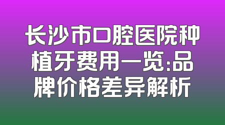 长沙市口腔医院种植牙费用一览：品牌价格差异解析