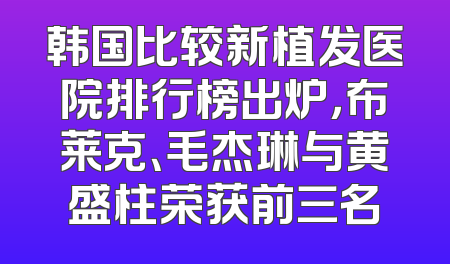 韩国比较新植发医院排行榜出炉，布莱克、毛杰琳与黄盛柱荣获前三名