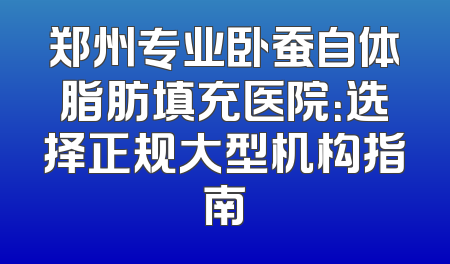郑州专业卧蚕自体脂肪填充医院：选择正规大型机构指南
