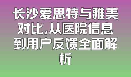 长沙爱思特与雅美对比，从医院信息到用户反馈全面解析