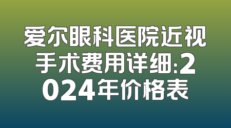 爱尔眼科医院近视手术费用详细：2024年价格表