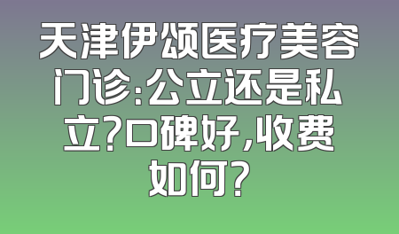 天津伊颂医疗美容门诊：公立还是私立？口碑好，收费如何？